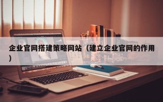 云南企业官网搭建策略网站（建立企业官网的作用）