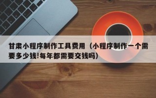 云南甘肃小程序制作工具费用（小程序制作一个需要多少钱!每年都需要交钱吗）