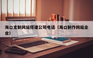 云南海口定制网站搭建公司电话（海口制作网站企业）