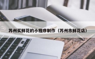 云南苏州买鲜花的小程序制作（苏州市鲜花店）