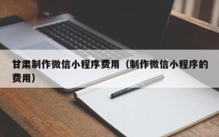 云南甘肃制作微信小程序费用（制作微信小程序的费用）