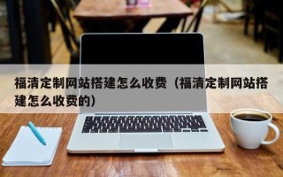 云南福清定制网站搭建怎么收费（福清定制网站搭建怎么收费的）