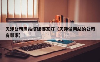 云南天津公司网站搭建哪家好（天津做网站的公司有哪家）