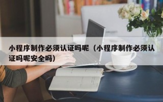 云南小程序制作必须认证吗呢（小程序制作必须认证吗呢安全吗）