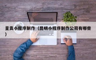 云南呈贡小程序制作（昆明小程序制作公司有哪些）