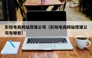 云南彭阳电商网站搭建公司（彭阳电商网站搭建公司有哪些）
