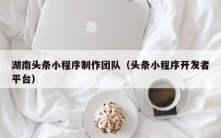 云南湖南头条小程序制作团队（头条小程序开发者平台）