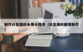 云南制作抖音国庆头像小程序（抖音国庆图像制作）