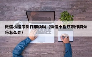 云南微信小程序制作麻烦吗（微信小程序制作麻烦吗怎么弄）