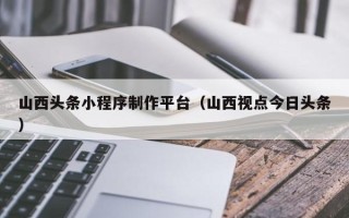 云南山西头条小程序制作平台（山西视点今日头条）